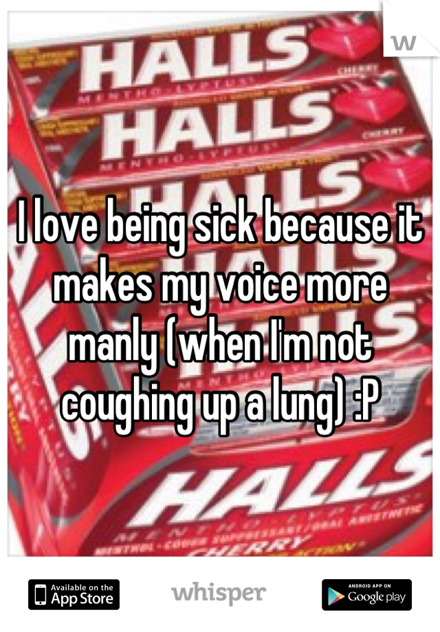I love being sick because it makes my voice more manly (when I'm not coughing up a lung) :P