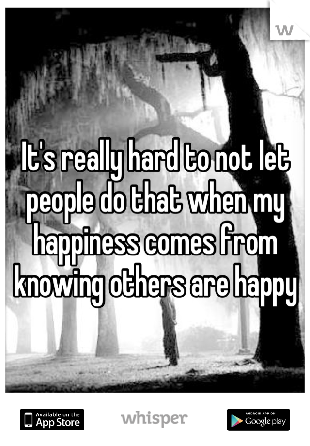 It's really hard to not let people do that when my happiness comes from knowing others are happy