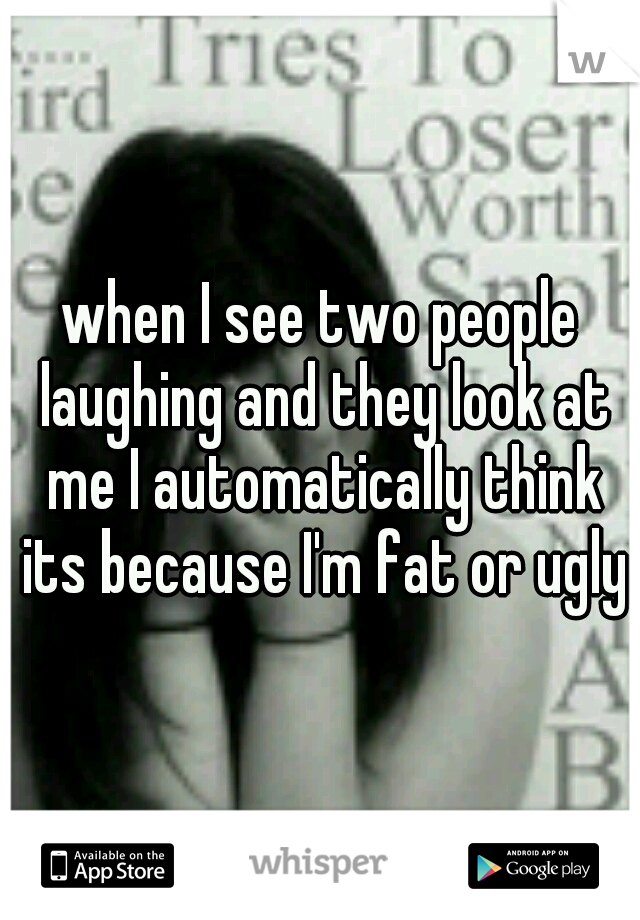 when I see two people laughing and they look at me I automatically think its because I'm fat or ugly