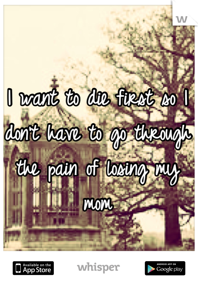 I want to die first so I don't have to go through the pain of losing my mom