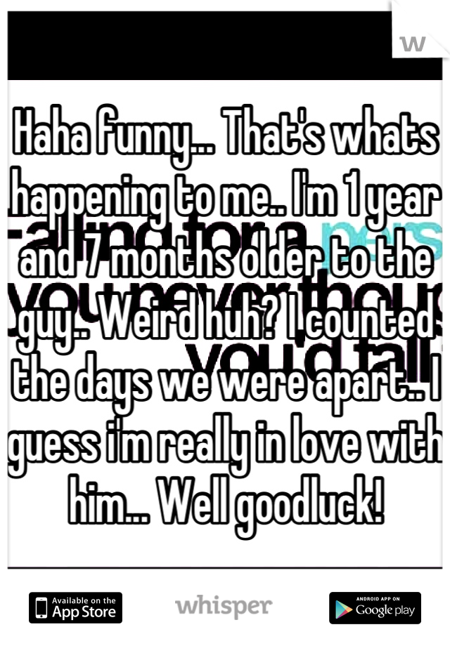 Haha funny... That's whats happening to me.. I'm 1 year and 7 months older to the guy.. Weird huh? I counted the days we were apart.. I guess i'm really in love with him... Well goodluck!