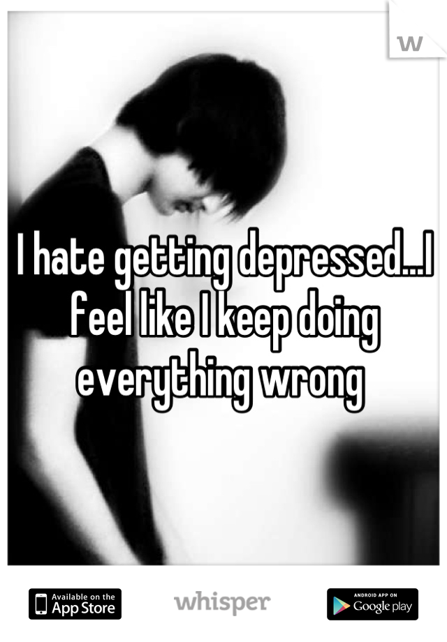 I hate getting depressed...I feel like I keep doing everything wrong 