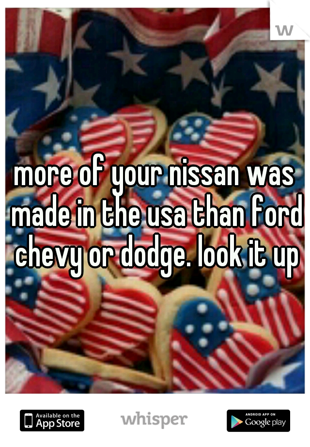 more of your nissan was made in the usa than ford chevy or dodge. look it up