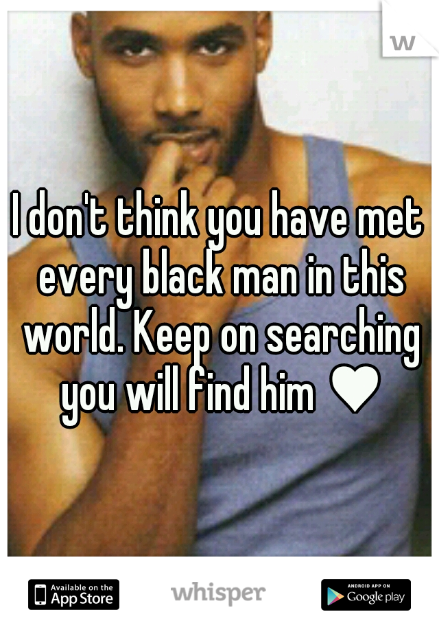 I don't think you have met every black man in this world. Keep on searching you will find him ♥