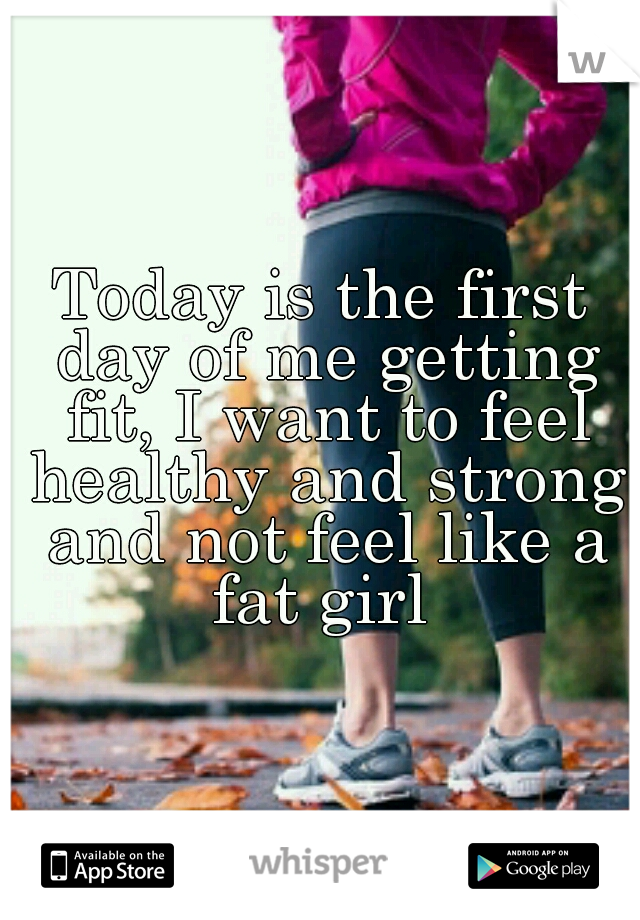 Today is the first day of me getting fit, I want to feel healthy and strong and not feel like a fat girl 