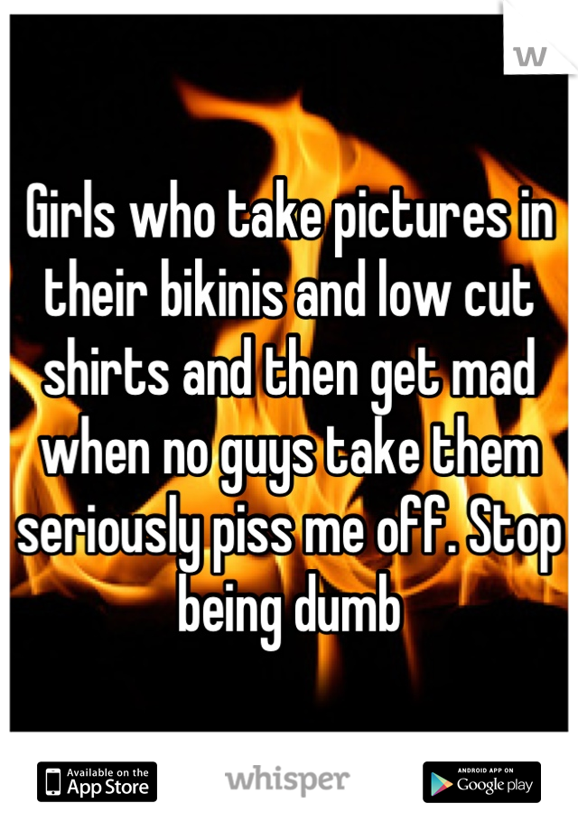Girls who take pictures in their bikinis and low cut shirts and then get mad when no guys take them seriously piss me off. Stop being dumb