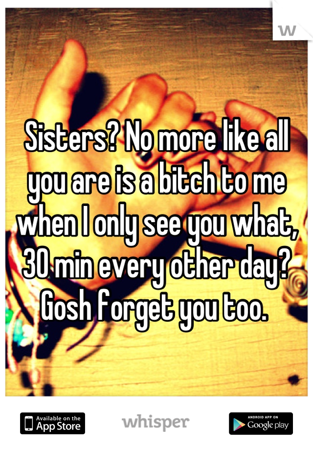 Sisters? No more like all you are is a bitch to me when I only see you what, 30 min every other day? Gosh forget you too. 
