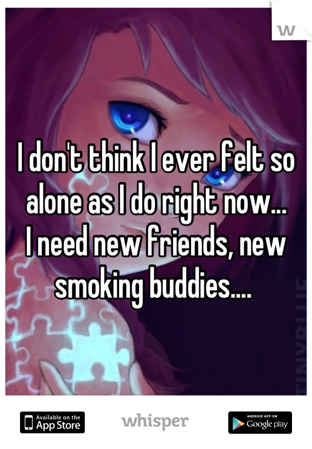 I don't think I ever felt so alone as I do right now... 
I need new friends, new smoking buddies.... 