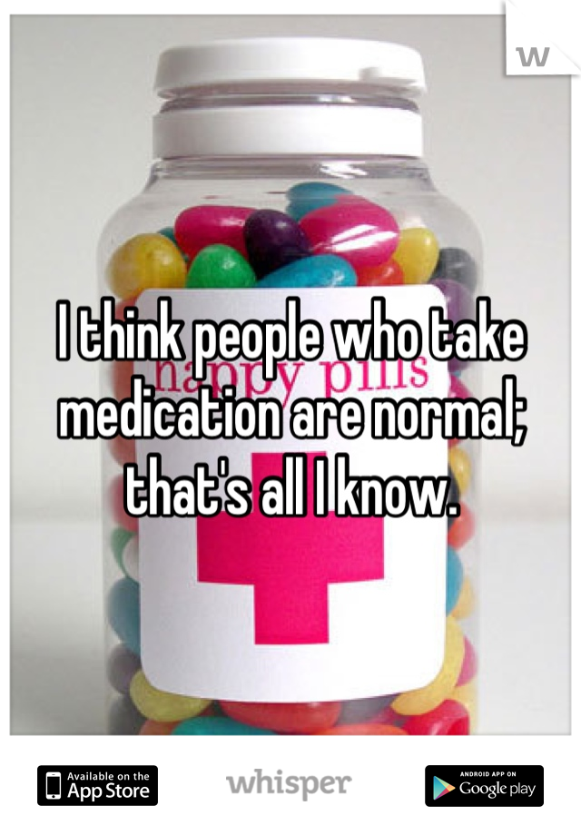 I think people who take medication are normal; that's all I know.