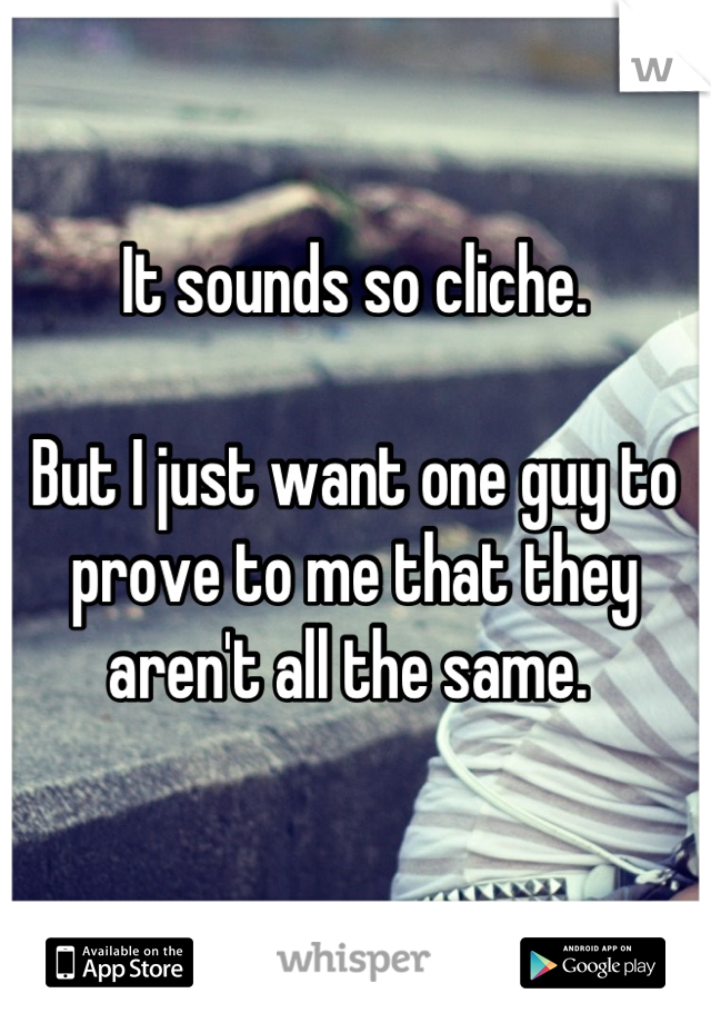 It sounds so cliche.

But I just want one guy to prove to me that they aren't all the same. 
