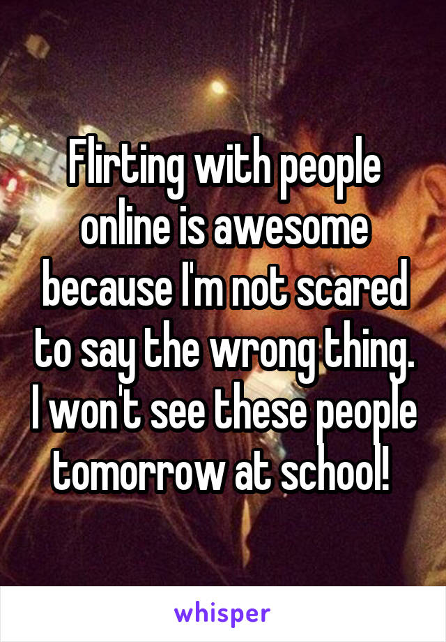 Flirting with people online is awesome because I'm not scared to say the wrong thing. I won't see these people tomorrow at school! 
