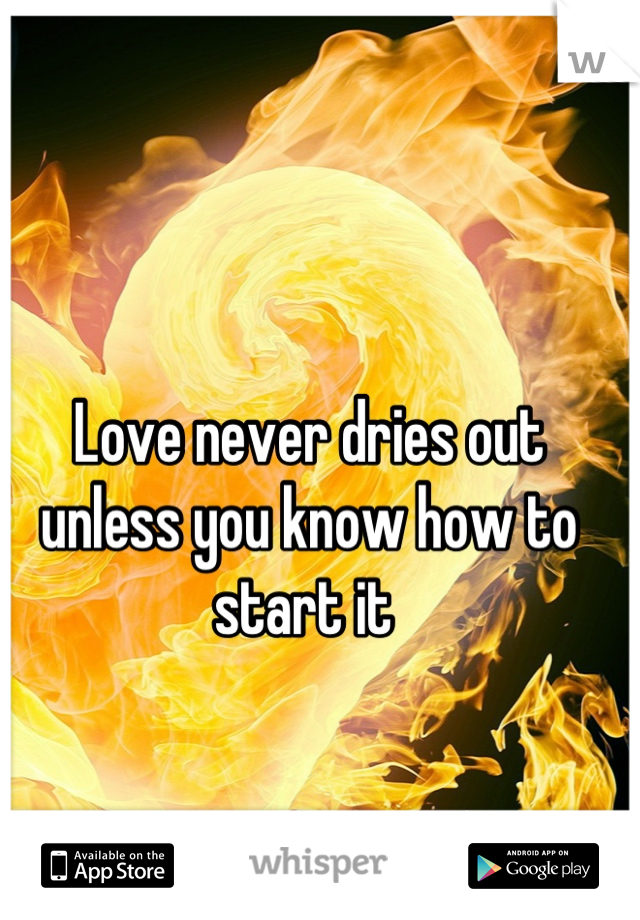 Love never dries out unless you know how to start it 
