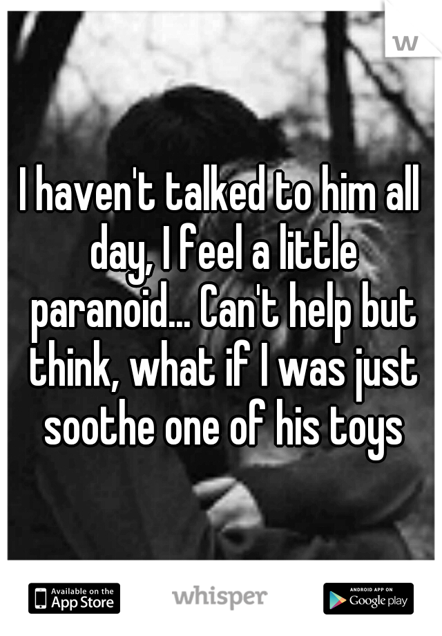 I haven't talked to him all day, I feel a little paranoid... Can't help but think, what if I was just soothe one of his toys