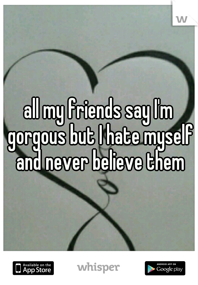 all my friends say I'm gorgous but I hate myself and never believe them