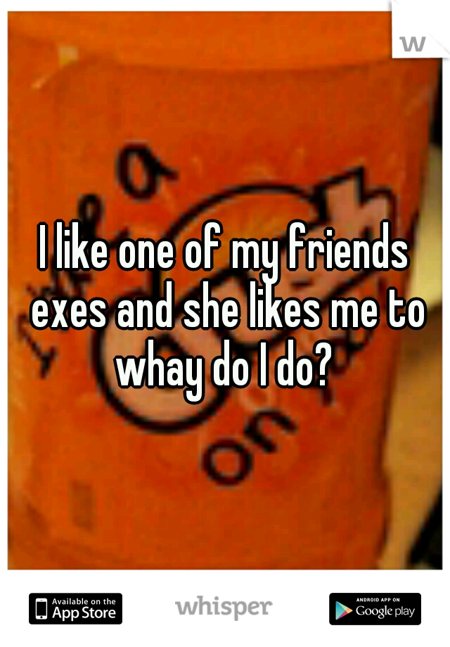 I like one of my friends exes and she likes me to whay do I do? 