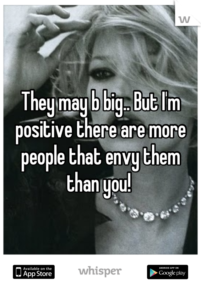 They may b big.. But I'm positive there are more people that envy them than you! 