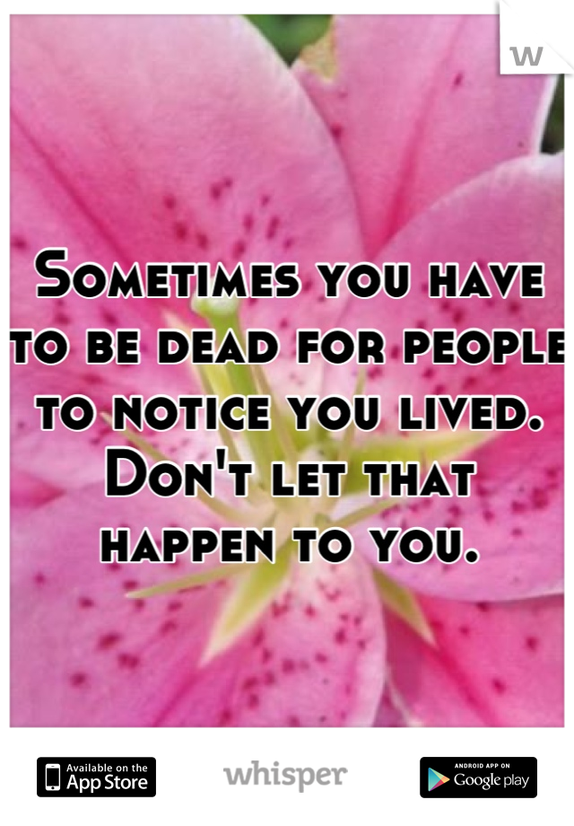 Sometimes you have to be dead for people to notice you lived. Don't let that happen to you.
