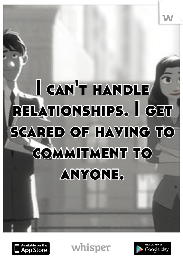 I can't handle relationships. I get scared of having to commitment to anyone.