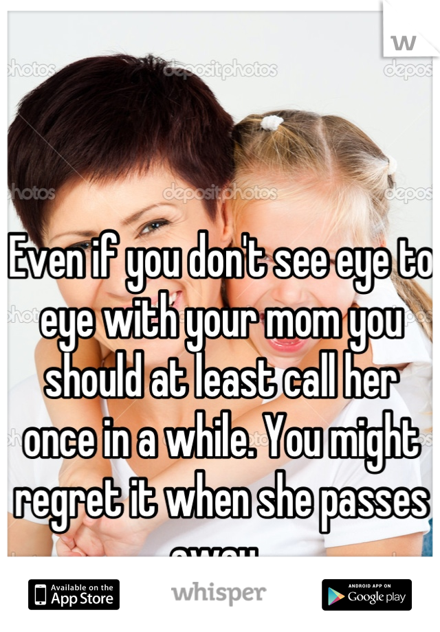 Even if you don't see eye to eye with your mom you should at least call her once in a while. You might regret it when she passes away. 
