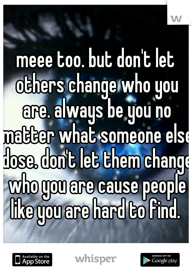 meee too. but don't let others change who you are. always be you no matter what someone else dose. don't let them change who you are cause people like you are hard to find. 