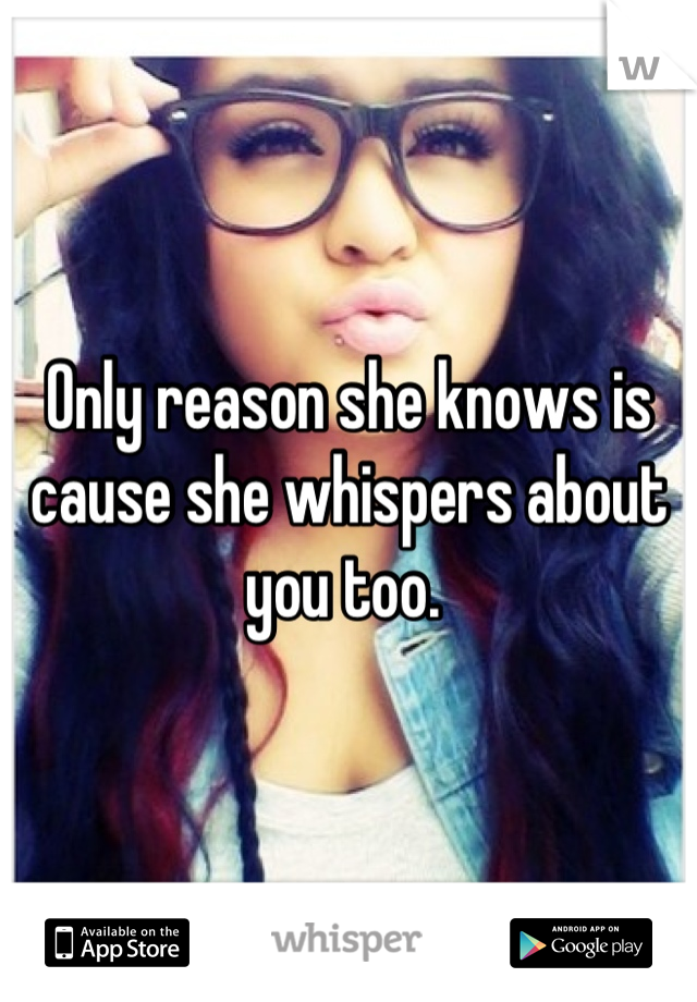 Only reason she knows is cause she whispers about you too. 