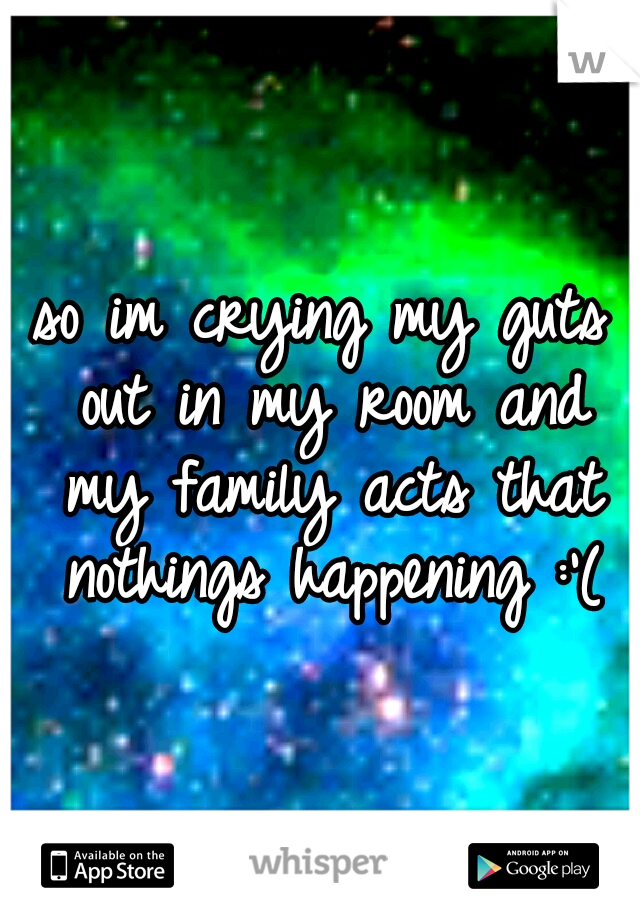 so im crying my guts out in my room and my family acts that nothings happening :'(