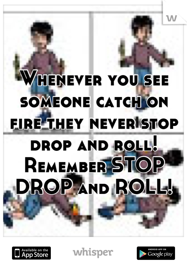 Whenever you see someone catch on fire they never stop drop and roll! Remember STOP DROP and ROLL!