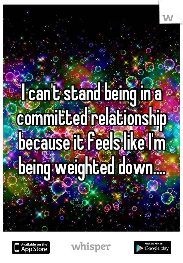 I can't stand being in a committed relationship because it feels like I'm being weighted down....