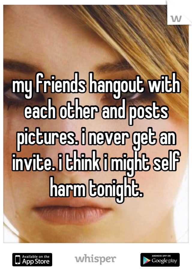 my friends hangout with each other and posts pictures. i never get an invite. i think i might self harm tonight.