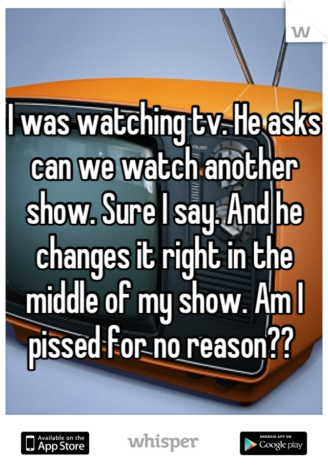 I was watching tv. He asks can we watch another show. Sure I say. And he changes it right in the middle of my show. Am I pissed for no reason?? 