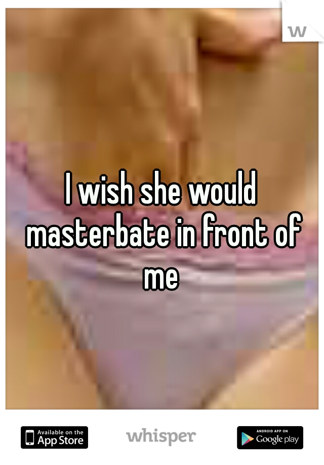 I wish she would masterbate in front of me 