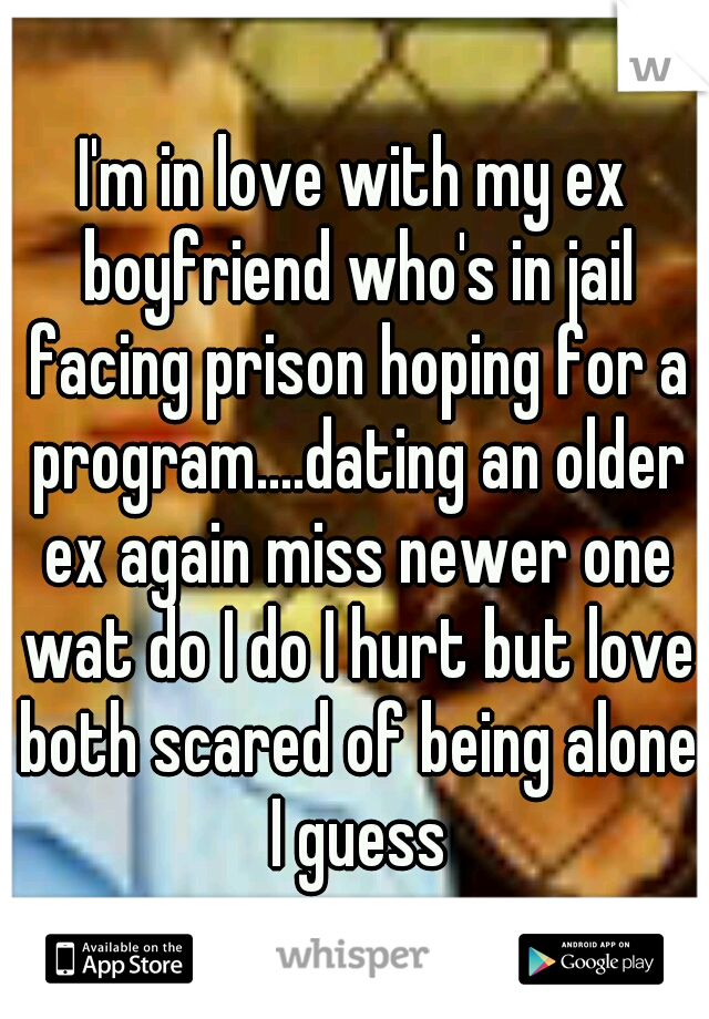 I'm in love with my ex boyfriend who's in jail facing prison hoping for a program....dating an older ex again miss newer one wat do I do I hurt but love both scared of being alone I guess