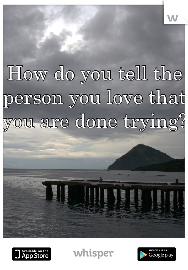 How do you tell the person you love that you are done trying?