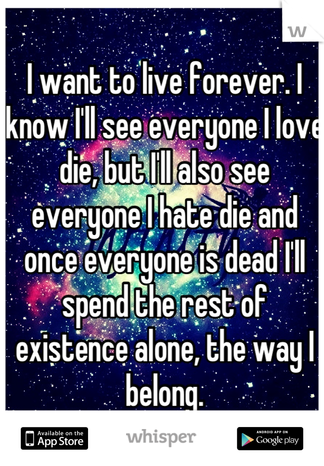 I want to live forever. I know I'll see everyone I love die, but I'll also see everyone I hate die and once everyone is dead I'll spend the rest of existence alone, the way I belong.
