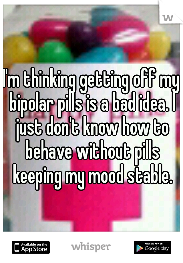 I'm thinking getting off my bipolar pills is a bad idea. I just don't know how to behave without pills keeping my mood stable.