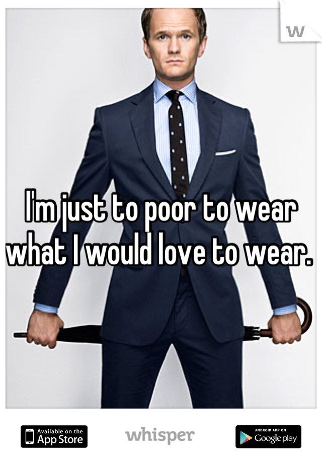 I'm just to poor to wear what I would love to wear. 