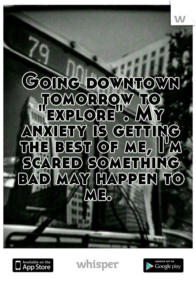  Going downtown tomorrow to "explore". My anxiety is getting the best of me, I'm scared something bad may happen to me. 