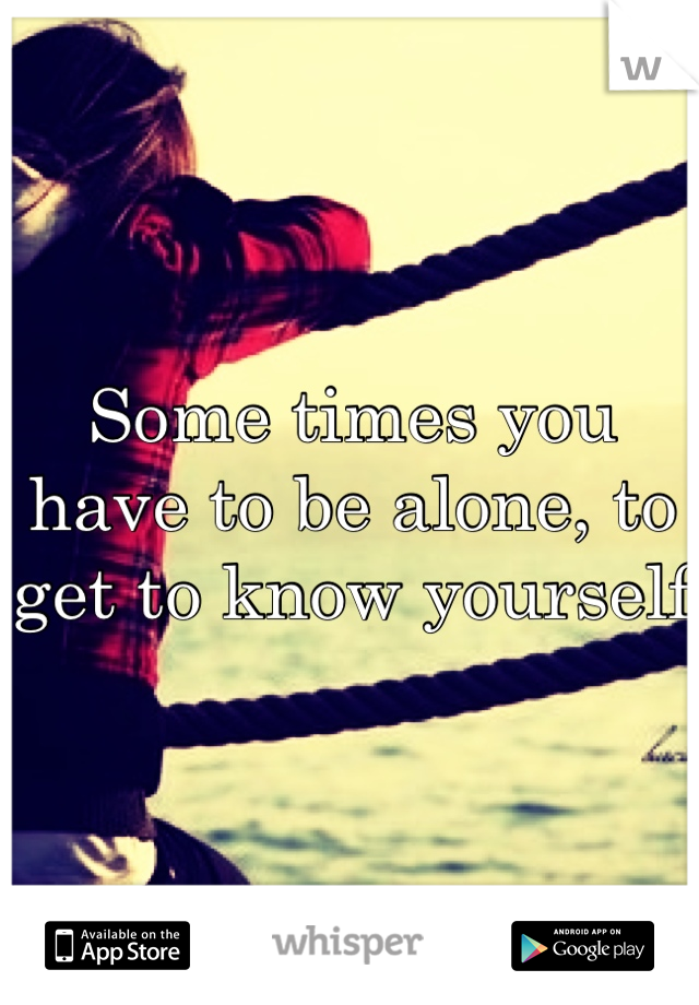 Some times you have to be alone, to get to know yourself 