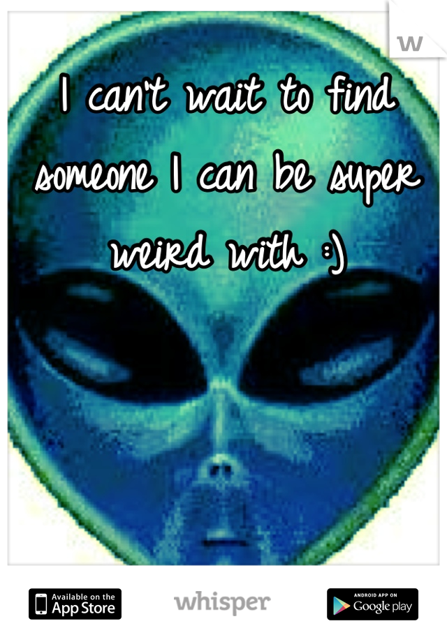 I can't wait to find someone I can be super weird with :)