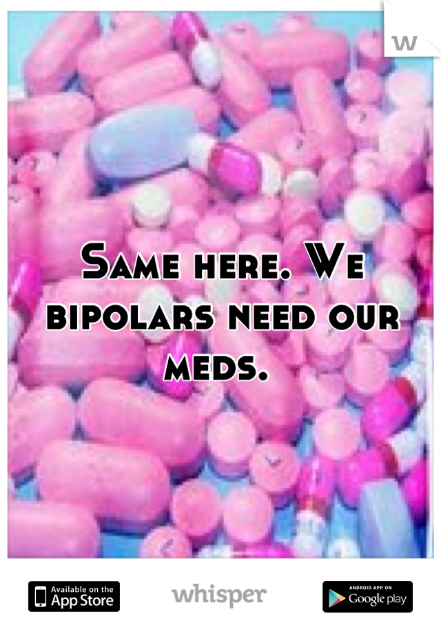 Same here. We bipolars need our meds. 