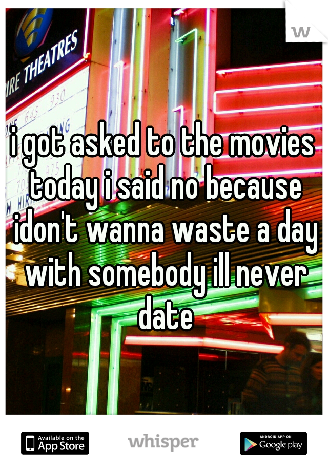 i got asked to the movies today i said no because idon't wanna waste a day with somebody ill never date
