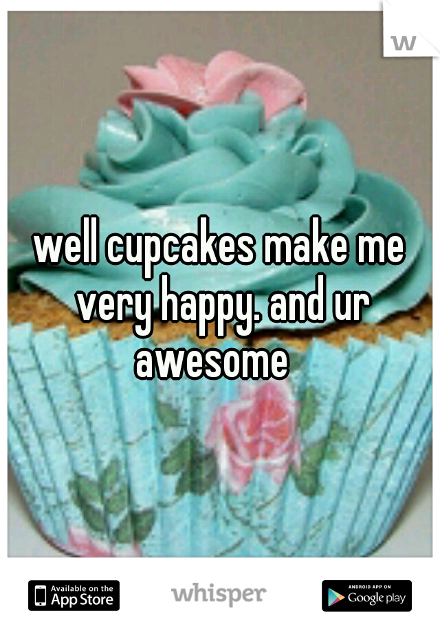 well cupcakes make me very happy. and ur awesome
