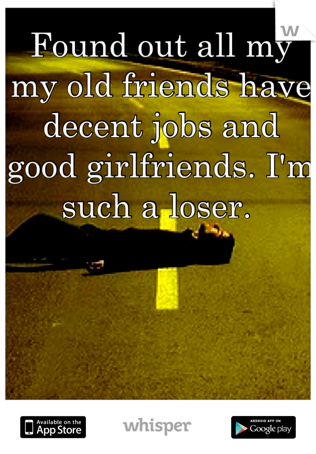 Found out all my my old friends have decent jobs and good girlfriends. I'm such a loser. 