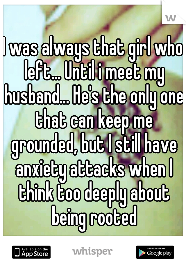 I was always that girl who left... Until i meet my husband... He's the only one that can keep me grounded, but I still have anxiety attacks when I think too deeply about being rooted