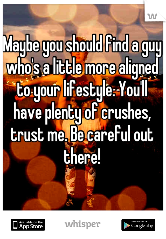 Maybe you should find a guy who's a little more aligned to your lifestyle. You'll have plenty of crushes, trust me. Be careful out there!
