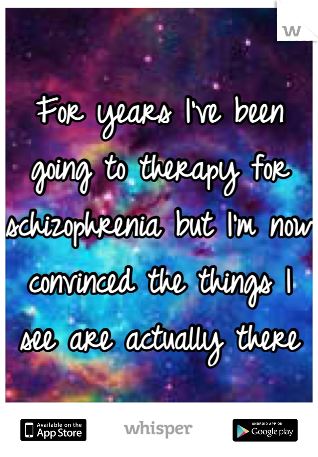 For years I've been going to therapy for schizophrenia but I'm now convinced the things I see are actually there
