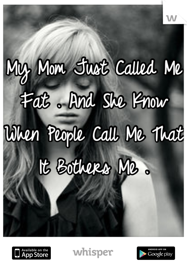 My Mom Just Called Me Fat . And She Know When People Call Me That It Bothers Me .