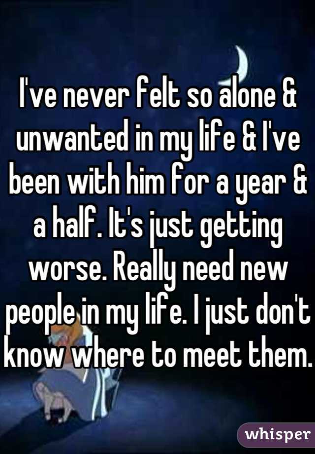 I've never felt so alone & unwanted in my life & I've been with him for a year & a half. It's just getting worse. Really need new people in my life. I just don't know where to meet them. 