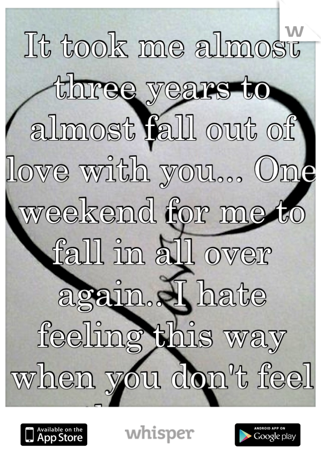 It took me almost three years to almost fall out of love with you... One weekend for me to fall in all over again.. I hate feeling this way when you don't feel the same. 