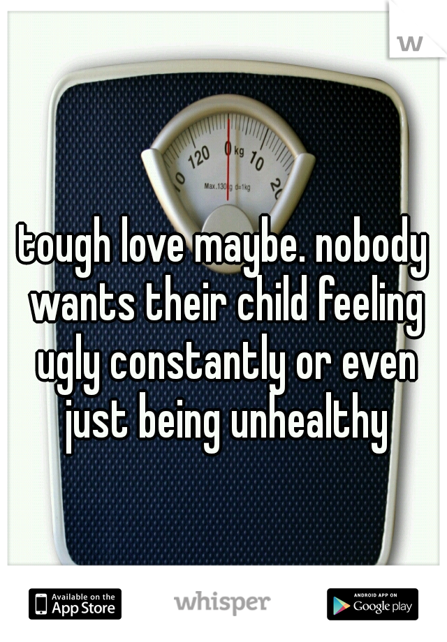 tough love maybe. nobody wants their child feeling ugly constantly or even just being unhealthy